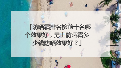 防晒霜排名榜前十名哪个效果好，男士防晒霜多少钱防晒效果好？