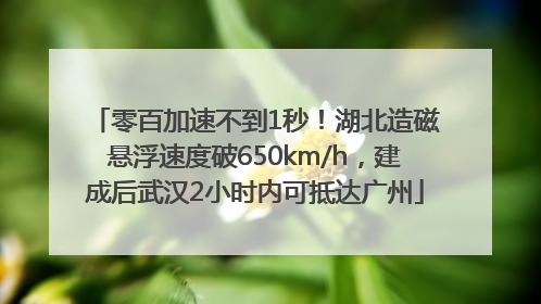 零百加速不到1秒！湖北造磁悬浮速度破650km/h，建成后武汉2小时内可抵达广州