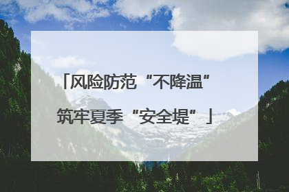 风险防范“不降温” 筑牢夏季“安全堤”