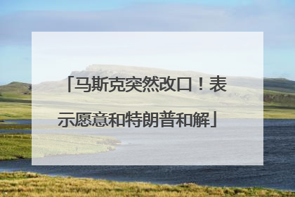 马斯克突然改口！表示愿意和特朗普和解