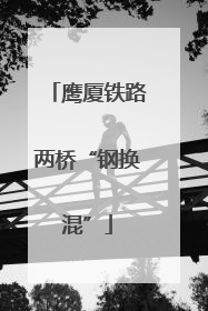 鹰厦铁路两桥“钢换混”