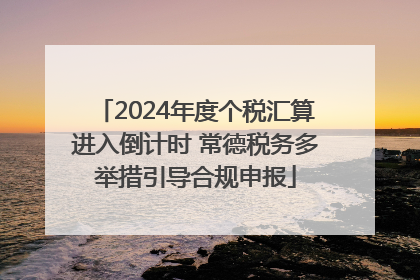2024年度个税汇算进入倒计时 常德税务多举措引导合规申报