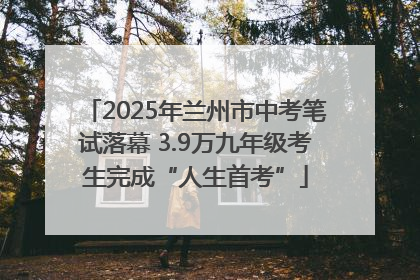 2025年兰州市中考笔试落幕 3.9万九年级考生完成“人生首考”