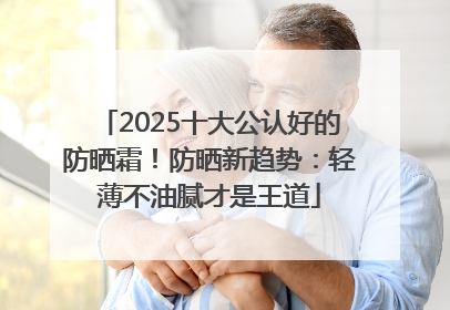 2025十大公认好的防晒霜！防晒新趋势：轻薄不油腻才是王道