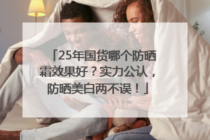 25年国货哪个防晒霜效果好？实力公认，防晒美白两不误！