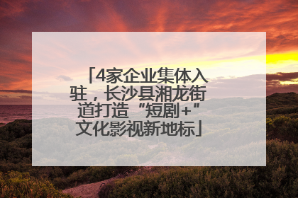 4家企业集体入驻，长沙县湘龙街道打造“短剧+”文化影视新地标