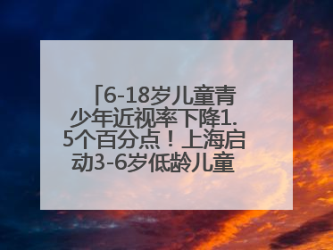 6-18岁儿童青少年近视率下降1.5个百分点！上海启动3-6岁低龄儿童近视监测与干预