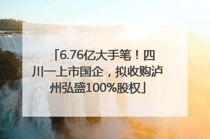 6.76亿大手笔！四川一上市国企，拟收购泸州弘盛100%股权