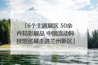 6个主题展区 50余件精彩展品 中国流动科技馆巡展走进兰州新区