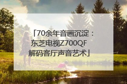 70余年音画沉淀：东芝电视Z700QF解码客厅声音艺术